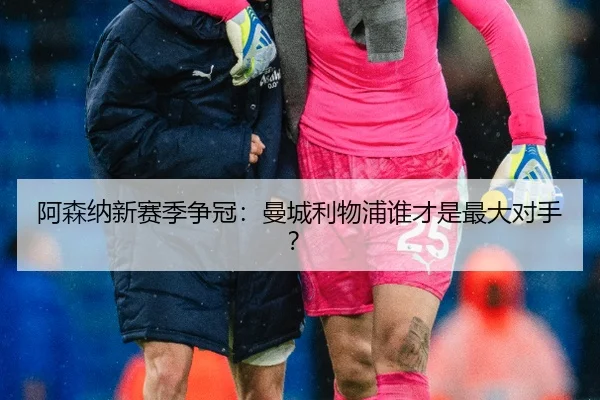 阿森纳新赛季争冠：曼城利物浦谁才是最大对手？
